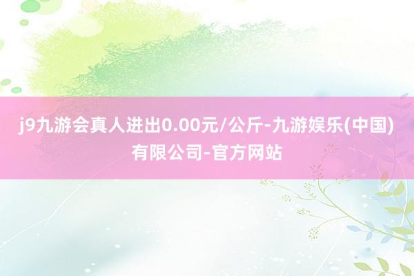 j9九游会真人进出0.00元/公斤-九游娱乐(中国)有限公司-官方网站
