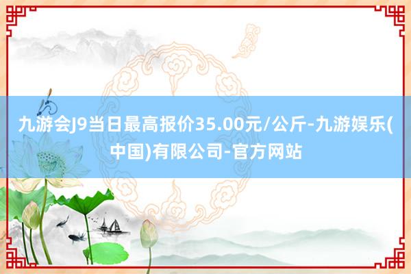 九游会J9当日最高报价35.00元/公斤-九游娱乐(中国)有限公司-官方网站