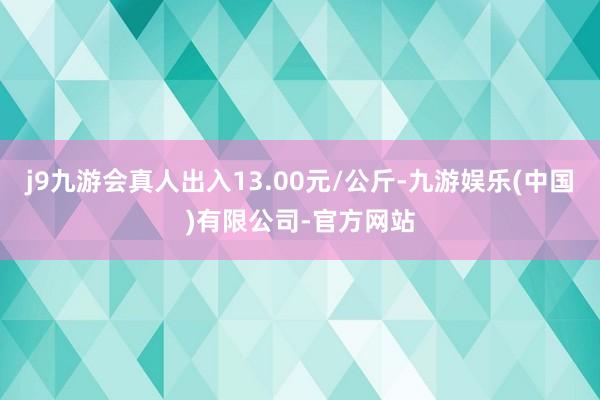 j9九游会真人出入13.00元/公斤-九游娱乐(中国)有限公司-官方网站