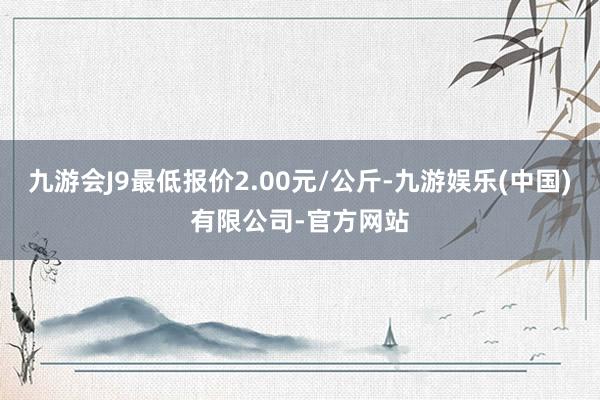 九游会J9最低报价2.00元/公斤-九游娱乐(中国)有限公司-官方网站