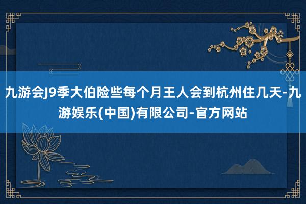 九游会J9季大伯险些每个月王人会到杭州住几天-九游娱乐(中国)有限公司-官方网站
