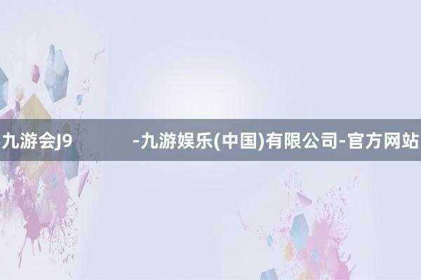 九游会J9            -九游娱乐(中国)有限公司-官方网站