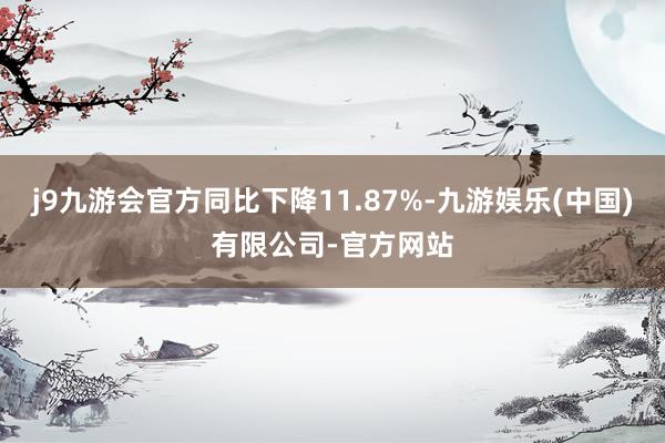 j9九游会官方同比下降11.87%-九游娱乐(中国)有限公司-官方网站
