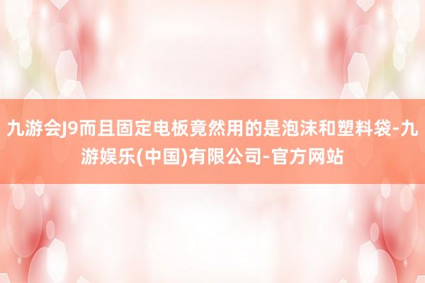 九游会J9而且固定电板竟然用的是泡沫和塑料袋-九游娱乐(中国)有限公司-官方网站
