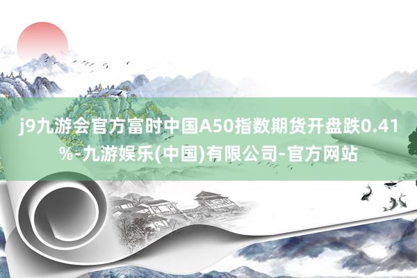 j9九游会官方富时中国A50指数期货开盘跌0.41%-九游娱乐(中国)有限公司-官方网站
