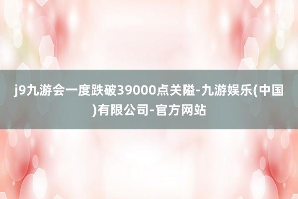 j9九游会一度跌破39000点关隘-九游娱乐(中国)有限公司-官方网站