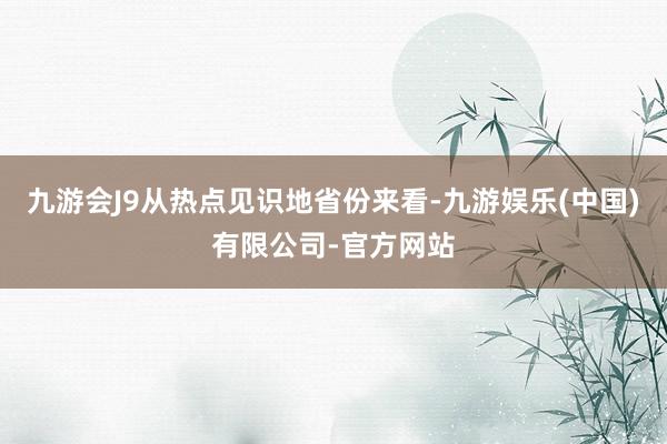 九游会J9从热点见识地省份来看-九游娱乐(中国)有限公司-官方网站