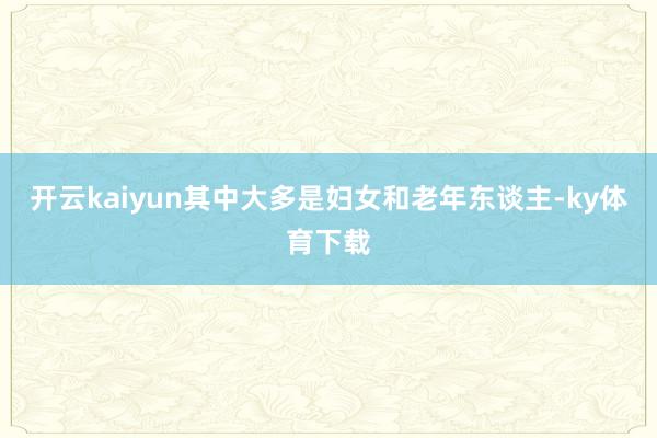 开云kaiyun其中大多是妇女和老年东谈主-ky体育下载