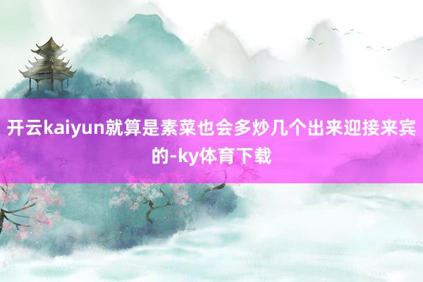 开云kaiyun就算是素菜也会多炒几个出来迎接来宾的-ky体育下载