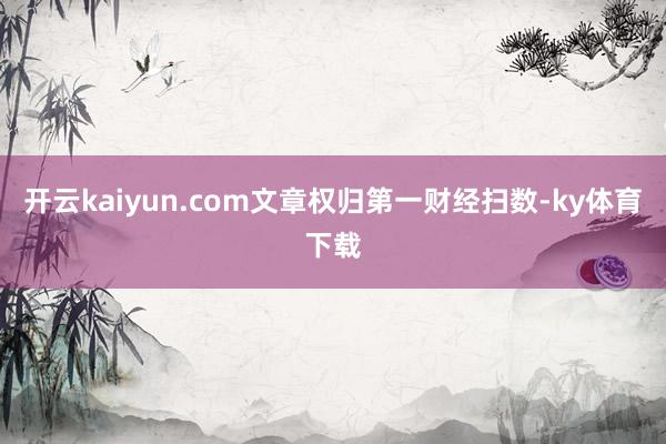 开云kaiyun.com文章权归第一财经扫数-ky体育下载