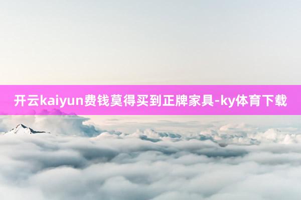 开云kaiyun费钱莫得买到正牌家具-ky体育下载
