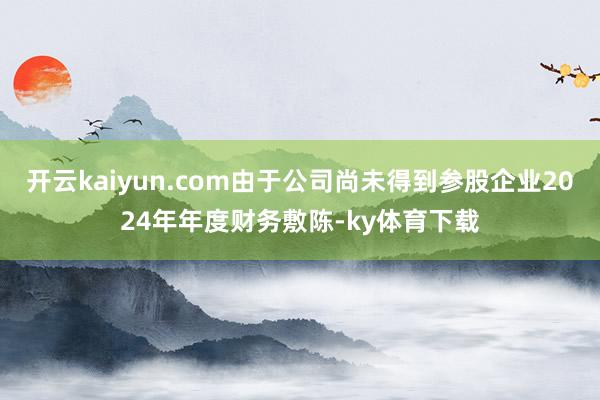 开云kaiyun.com由于公司尚未得到参股企业2024年年度财务敷陈-ky体育下载