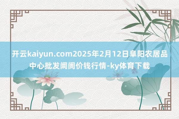 开云kaiyun.com2025年2月12日阜阳农居品中心批发阛阓价钱行情-ky体育下载