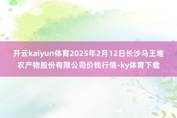 开云kaiyun体育2025年2月12日长沙马王堆农产物股份有限公司价钱行情-ky体育下载