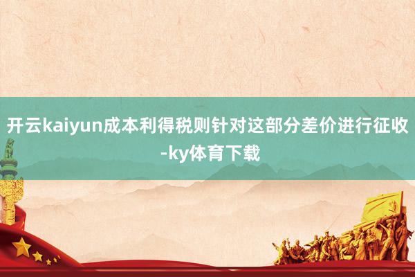 开云kaiyun成本利得税则针对这部分差价进行征收 -ky体育下载