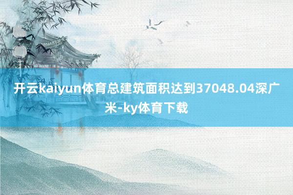 开云kaiyun体育总建筑面积达到37048.04深广米-ky体育下载