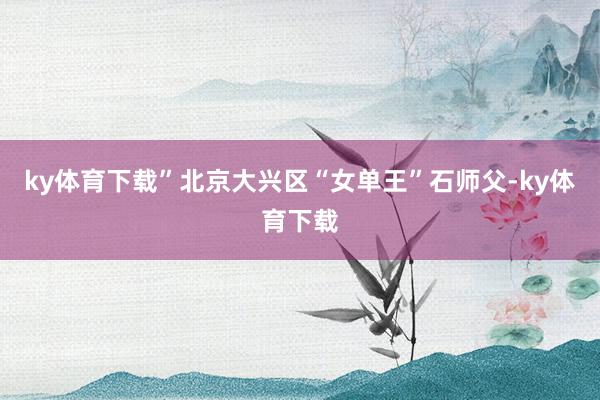 ky体育下载”　　北京大兴区“女单王”石师父-ky体育下载