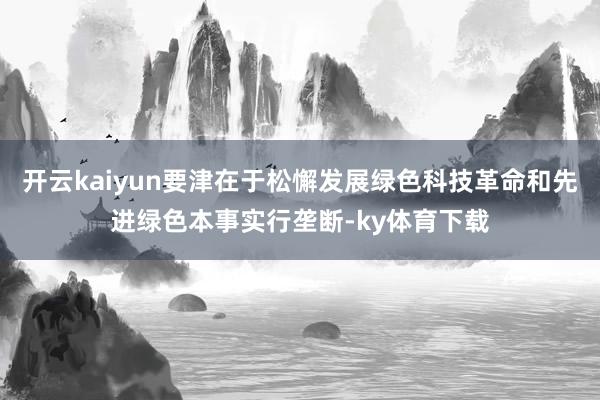 开云kaiyun要津在于松懈发展绿色科技革命和先进绿色本事实行垄断-ky体育下载