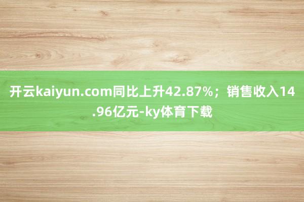 开云kaiyun.com同比上升42.87%；销售收入14.96亿元-ky体育下载
