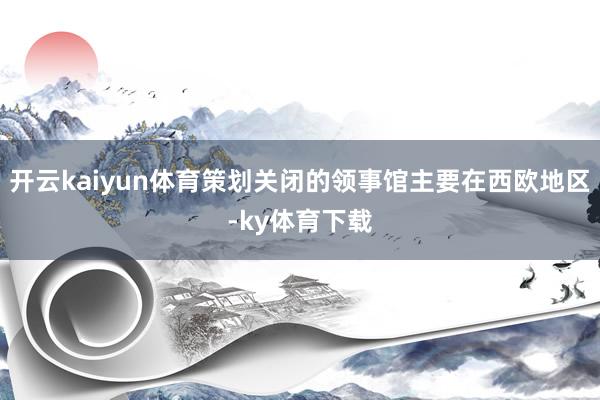 开云kaiyun体育策划关闭的领事馆主要在西欧地区-ky体育下载