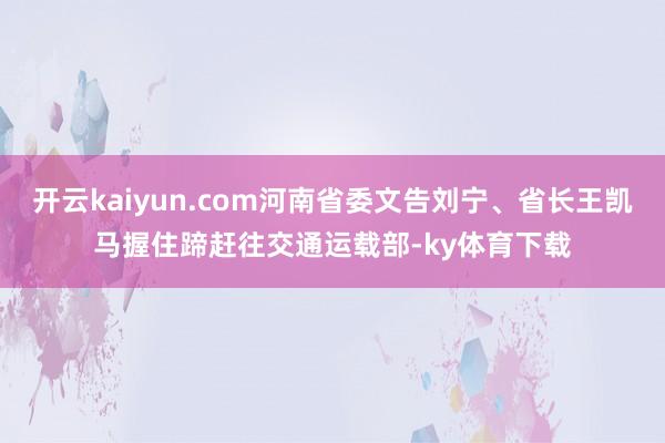 开云kaiyun.com河南省委文告刘宁、省长王凯马握住蹄赶往交通运载部-ky体育下载