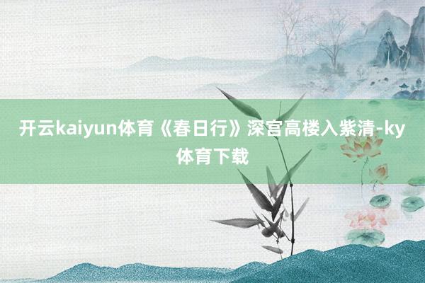 开云kaiyun体育《春日行》深宫高楼入紫清-ky体育下载
