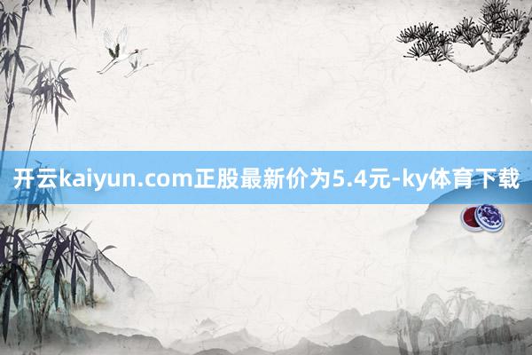 开云kaiyun.com正股最新价为5.4元-ky体育下载