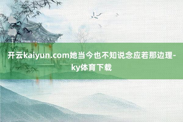 开云kaiyun.com她当今也不知说念应若那边理-ky体育下载