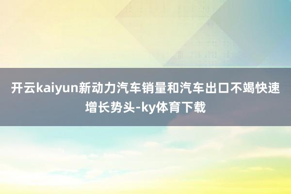 开云kaiyun新动力汽车销量和汽车出口不竭快速增长势头-ky体育下载