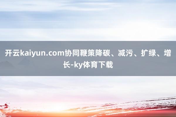 开云kaiyun.com协同鞭策降碳、减污、扩绿、增长-ky体育下载