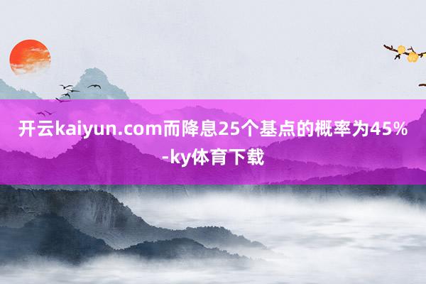 开云kaiyun.com而降息25个基点的概率为45%-ky体育下载