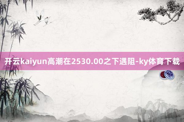 开云kaiyun高潮在2530.00之下遇阻-ky体育下载