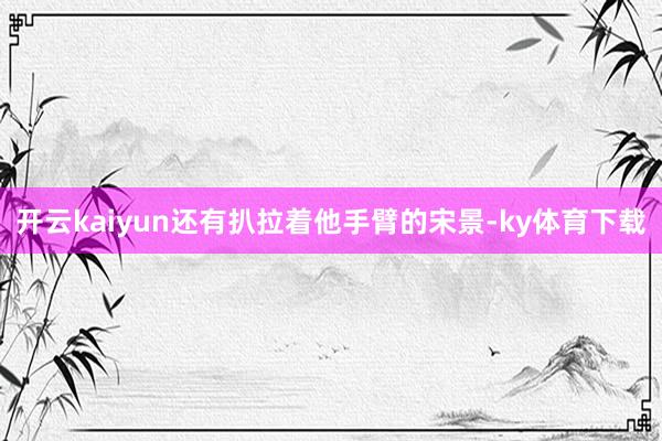 开云kaiyun还有扒拉着他手臂的宋景-ky体育下载