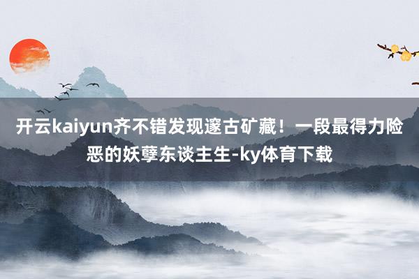 开云kaiyun齐不错发现邃古矿藏！一段最得力险恶的妖孽东谈主生-ky体育下载