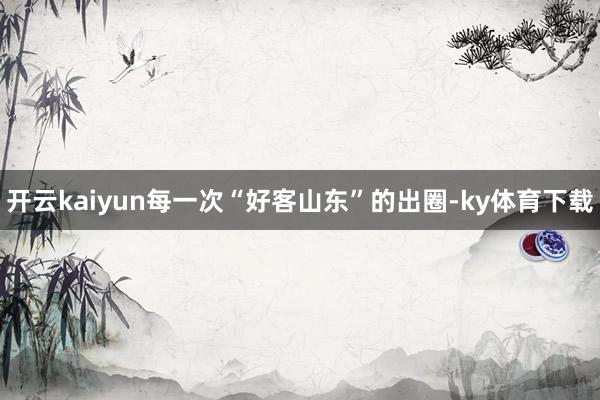 开云kaiyun每一次“好客山东”的出圈-ky体育下载