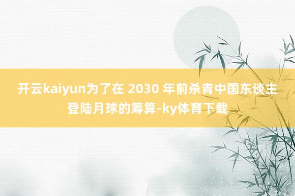 开云kaiyun为了在 2030 年前杀青中国东谈主登陆月球的筹算-ky体育下载