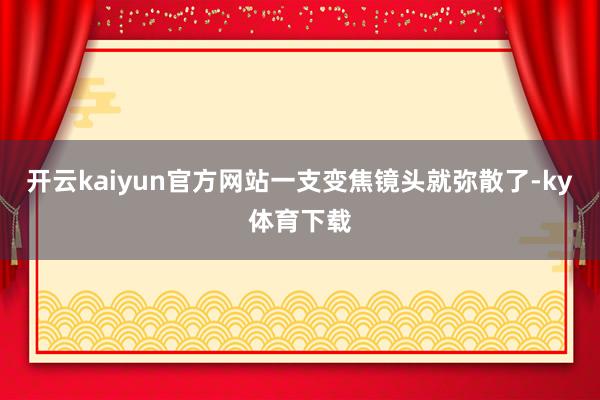 开云kaiyun官方网站一支变焦镜头就弥散了-ky体育下载