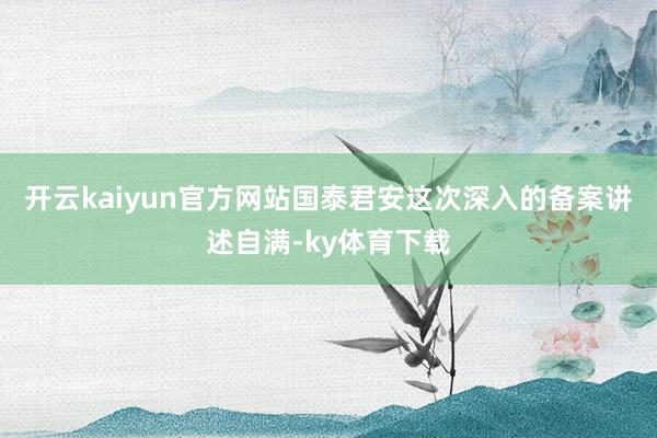 开云kaiyun官方网站国泰君安这次深入的备案讲述自满-ky体育下载