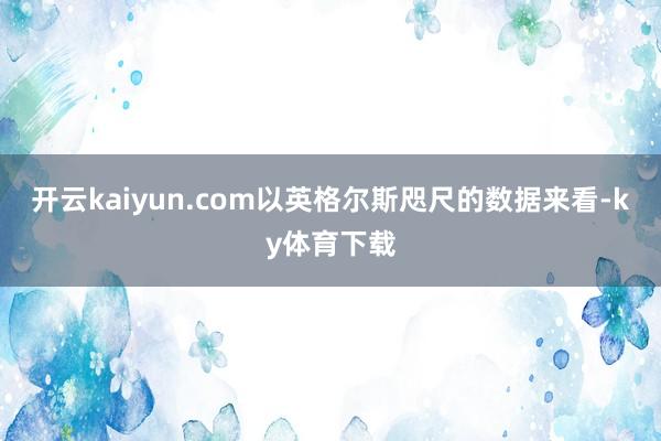 开云kaiyun.com以英格尔斯咫尺的数据来看-ky体育下载