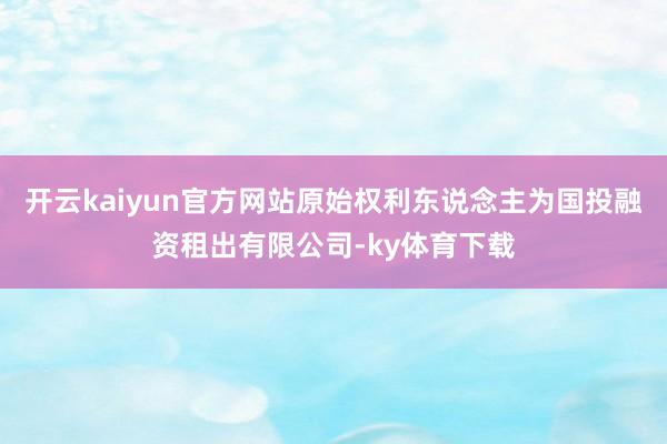 开云kaiyun官方网站原始权利东说念主为国投融资租出有限公司-ky体育下载