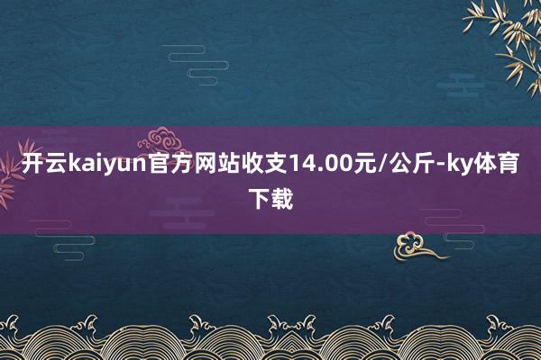 开云kaiyun官方网站收支14.00元/公斤-ky体育下载