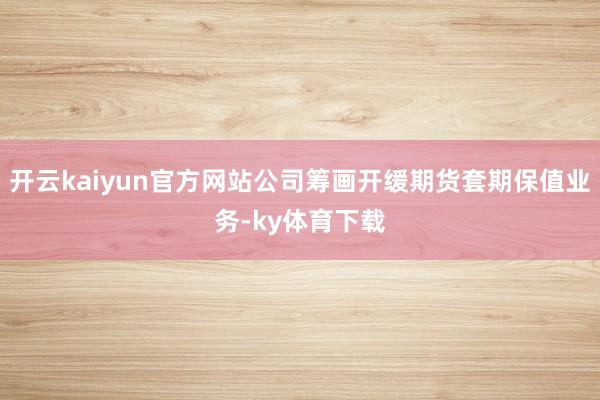 开云kaiyun官方网站公司筹画开缓期货套期保值业务-ky体育下载