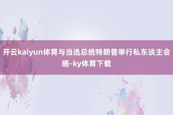 开云kaiyun体育与当选总统特朗普举行私东谈主会晤-ky体育下载