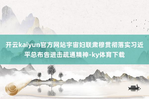 开云kaiyun官方网站宇宙妇联肃穆贯彻落实习近平总布告进击疏通精神-ky体育下载