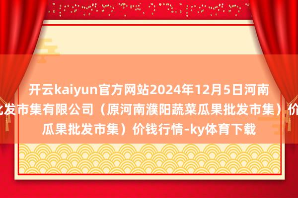 开云kaiyun官方网站2024年12月5日河南濮阳宏进农副家具批发市集有限公司（原河南濮阳蔬菜瓜果批发市集）价钱行情-ky体育下载