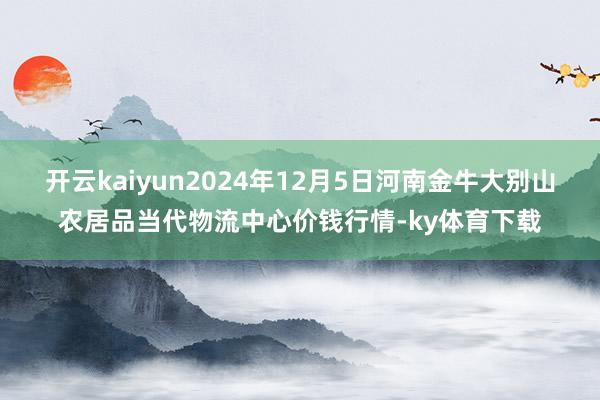 开云kaiyun2024年12月5日河南金牛大别山农居品当代物流中心价钱行情-ky体育下载