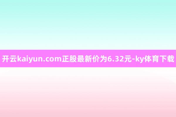 开云kaiyun.com正股最新价为6.32元-ky体育下载