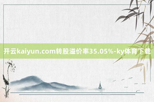 开云kaiyun.com转股溢价率35.05%-ky体育下载