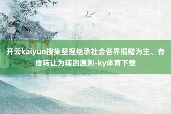 开云kaiyun搜集坚捏继承社会各界捐赠为主、有偿转让为辅的原则-ky体育下载
