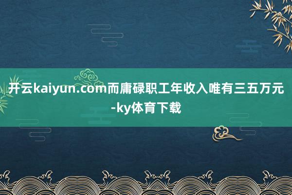 开云kaiyun.com而庸碌职工年收入唯有三五万元-ky体育下载